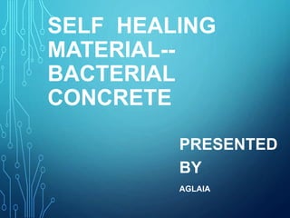 SELF HEALING
MATERIAL--
BACTERIAL
CONCRETE
PRESENTED
BY
AGLAIA
 