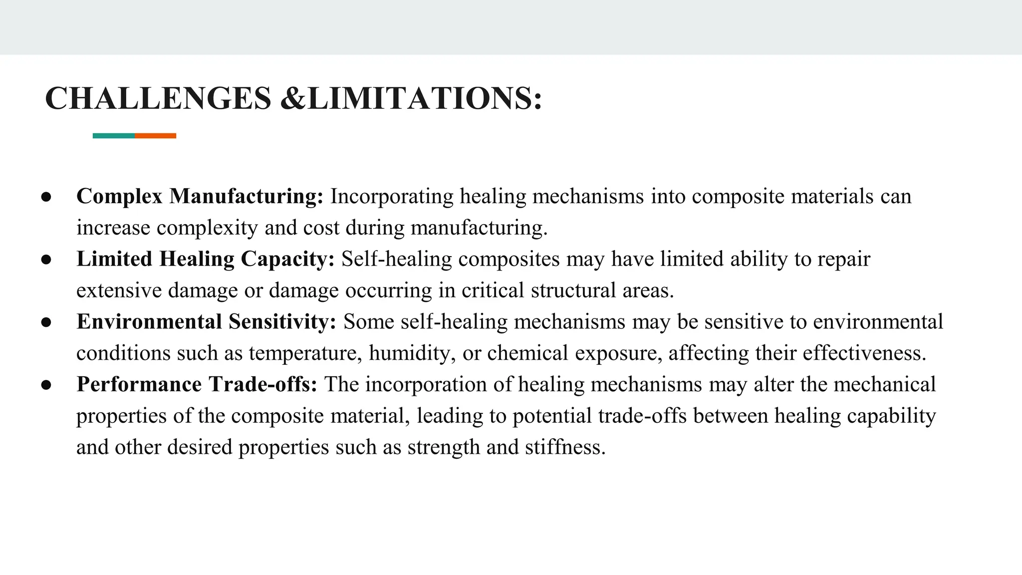 CHALLENGES &LIMITATIONS:
● Complex Manufacturing: Incorporating healing mechanisms into composite materials can
increase complexity and cost during manufacturing.
● Limited Healing Capacity: Self-healing composites may have limited ability to repair
extensive damage or damage occurring in critical structural areas.
● Environmental Sensitivity: Some self-healing mechanisms may be sensitive to environmental
conditions such as temperature, humidity, or chemical exposure, affecting their effectiveness.
● Performance Trade-offs: The incorporation of healing mechanisms may alter the mechanical
properties of the composite material, leading to potential trade-offs between healing capability
and other desired properties such as strength and stiffness.
 