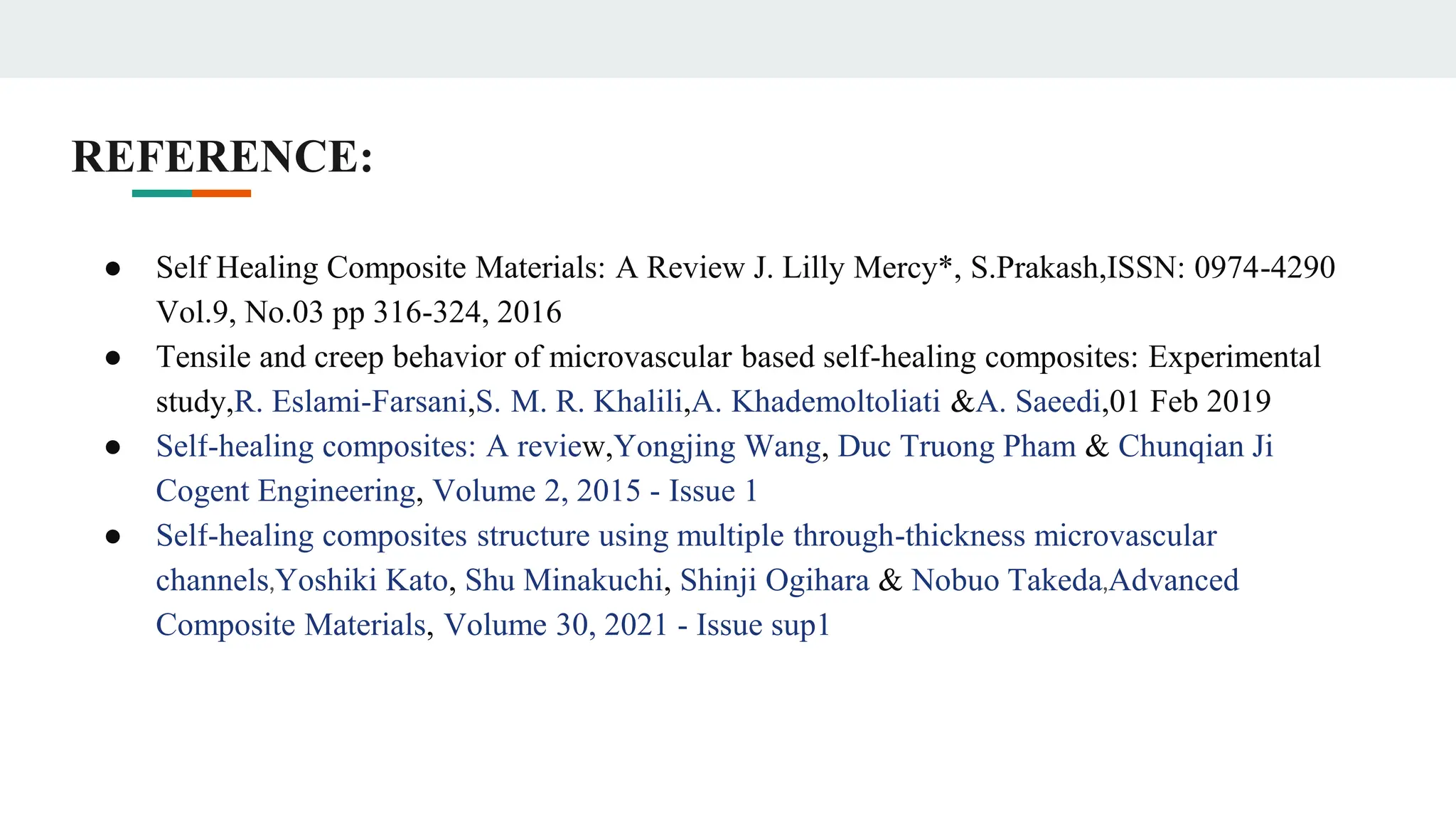REFERENCE:
● Self Healing Composite Materials: A Review J. Lilly Mercy*, S.Prakash,ISSN: 0974-4290
Vol.9, No.03 pp 316-324, 2016
● Tensile and creep behavior of microvascular based self-healing composites: Experimental
study,R. Eslami-Farsani,S. M. R. Khalili,A. Khademoltoliati &A. Saeedi,01 Feb 2019
● Self-healing composites: A review,Yongjing Wang, Duc Truong Pham & Chunqian Ji
Cogent Engineering, Volume 2, 2015 - Issue 1
● Self-healing composites structure using multiple through-thickness microvascular
channels,Yoshiki Kato, Shu Minakuchi, Shinji Ogihara & Nobuo Takeda,Advanced
Composite Materials, Volume 30, 2021 - Issue sup1
 