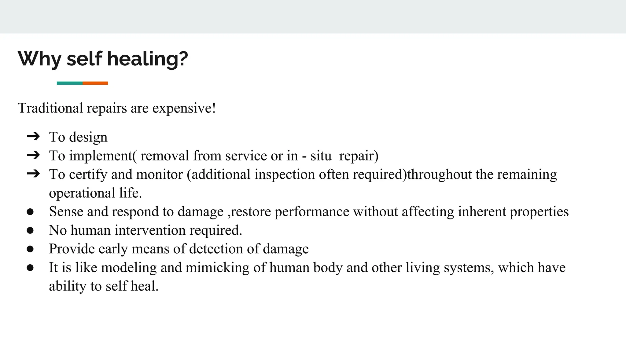 Why self healing?
Traditional repairs are expensive!
➔ To design
➔ To implement( removal from service or in - situ repair)
➔ To certify and monitor (additional inspection often required)throughout the remaining
operational life.
● Sense and respond to damage ,restore performance without affecting inherent properties
● No human intervention required.
● Provide early means of detection of damage
● It is like modeling and mimicking of human body and other living systems, which have
ability to self heal.
 