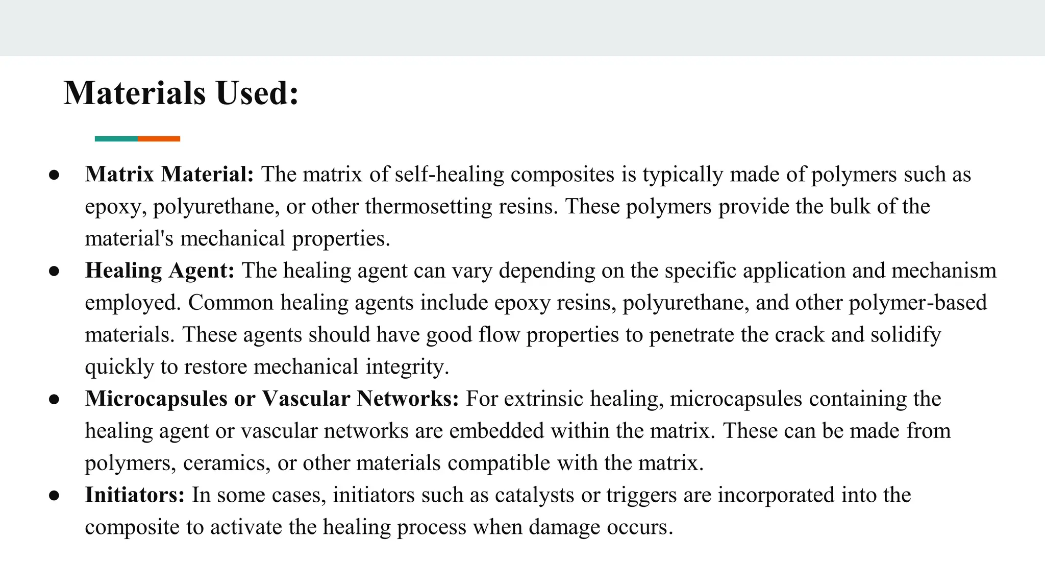 Materials Used:
● Matrix Material: The matrix of self-healing composites is typically made of polymers such as
epoxy, polyurethane, or other thermosetting resins. These polymers provide the bulk of the
material's mechanical properties.
● Healing Agent: The healing agent can vary depending on the specific application and mechanism
employed. Common healing agents include epoxy resins, polyurethane, and other polymer-based
materials. These agents should have good flow properties to penetrate the crack and solidify
quickly to restore mechanical integrity.
● Microcapsules or Vascular Networks: For extrinsic healing, microcapsules containing the
healing agent or vascular networks are embedded within the matrix. These can be made from
polymers, ceramics, or other materials compatible with the matrix.
● Initiators: In some cases, initiators such as catalysts or triggers are incorporated into the
composite to activate the healing process when damage occurs.
 