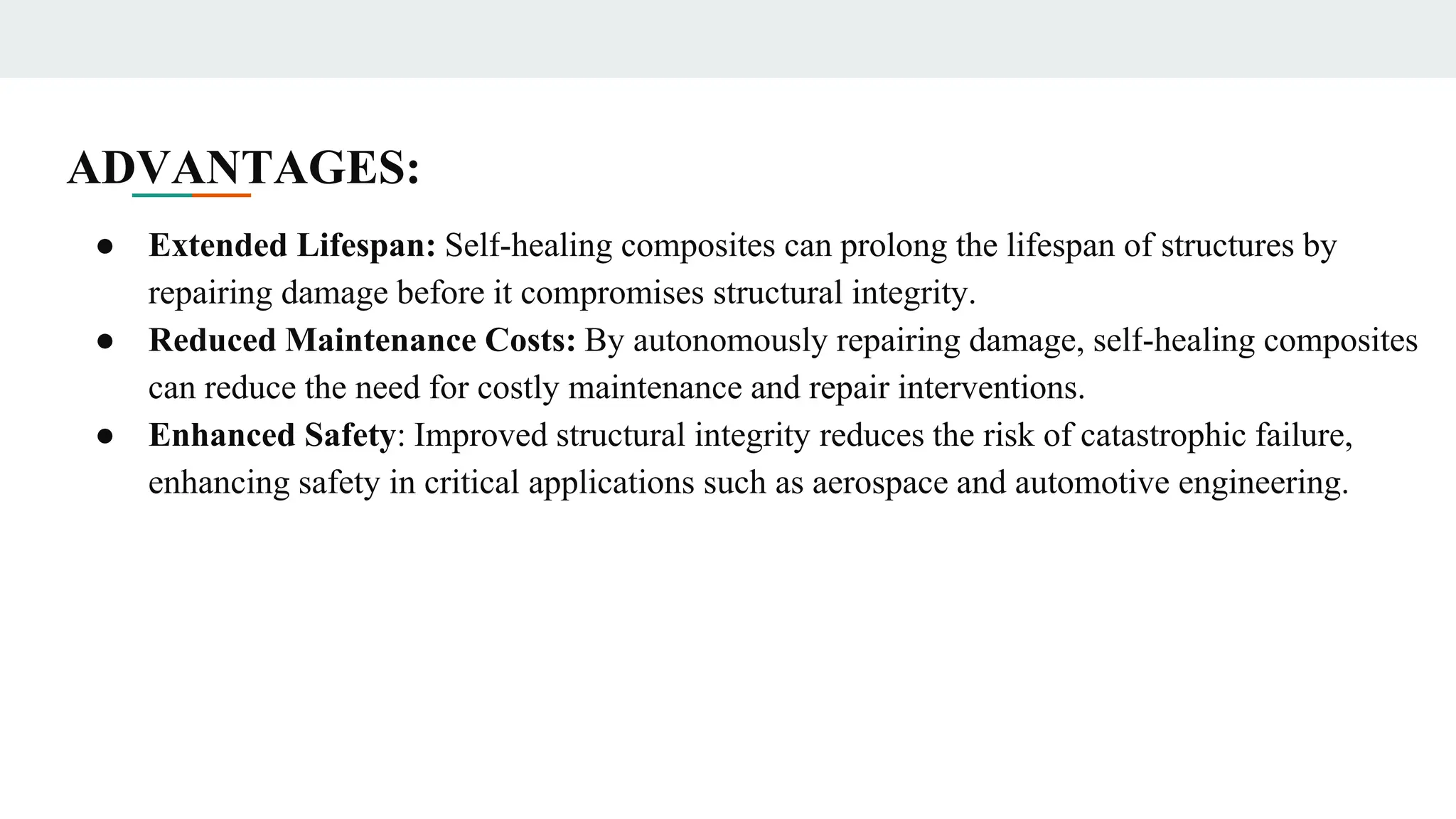 ADVANTAGES:
● Extended Lifespan: Self-healing composites can prolong the lifespan of structures by
repairing damage before it compromises structural integrity.
● Reduced Maintenance Costs: By autonomously repairing damage, self-healing composites
can reduce the need for costly maintenance and repair interventions.
● Enhanced Safety: Improved structural integrity reduces the risk of catastrophic failure,
enhancing safety in critical applications such as aerospace and automotive engineering.
 