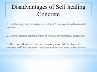 Disadvantages of Self healing
Concrete
1. Self-healing concrete cost price is almost 2 times compared to normal
concrete.
2. Growth bacteria can be affected by various environmental conditions.
3. The clay pallets mixed in concrete mostly cover 20 % volume of
concrete and This may result in a shear zone or fault zone in the concrete.
 