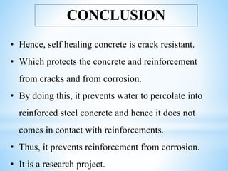CONCLUSION
• Hence, self healing concrete is crack resistant.
• Which protects the concrete and reinforcement
from cracks and from corrosion.
• By doing this, it prevents water to percolate into
reinforced steel concrete and hence it does not
comes in contact with reinforcements.
• Thus, it prevents reinforcement from corrosion.
• It is a research project.
 