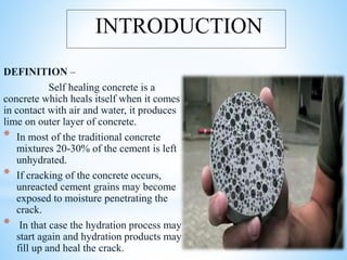 DEFINITION –
Self healing concrete is a
concrete which heals itself when it comes
in contact with air and water, it produces
lime on outer layer of concrete.
* In most of the traditional concrete
mixtures 20-30% of the cement is left
unhydrated.
* If cracking of the concrete occurs,
unreacted cement grains may become
exposed to moisture penetrating the
crack.
* In that case the hydration process may
start again and hydration products may
fill up and heal the crack.
INTRODUCTION
 