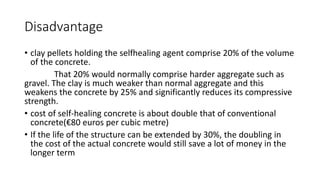 Disadvantage
• clay pellets holding the selfhealing agent comprise 20% of the volume
of the concrete.
That 20% would normally comprise harder aggregate such as
gravel. The clay is much weaker than normal aggregate and this
weakens the concrete by 25% and significantly reduces its compressive
strength.
• cost of self-healing concrete is about double that of conventional
concrete(€80 euros per cubic metre)
• If the life of the structure can be extended by 30%, the doubling in
the cost of the actual concrete would still save a lot of money in the
longer term
 