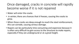 Once damaged, cracks in concrete will rapidly
become worse if it is not repaired
• Water will enter the cracks
• in winter, there are chances that it freezes, causing the cracks to
grow.
• When these cracks are deep enough to reach the steel reinforcement,
this can corrode, causing serious damage.
• Repairs can be particularly time consuming and expensive because it
is often very difficult to gain access to the structure to make repairs,
especially if they are underground or at a great height.
 