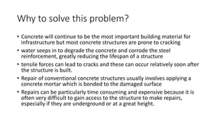 Why to solve this problem?
• Concrete will continue to be the most important building material for
infrastructure but most concrete structures are prone to cracking
• water seeps in to degrade the concrete and corrode the steel
reinforcement, greatly reducing the lifespan of a structure
• tensile forces can lead to cracks and these can occur relatively soon after
the structure is built.
• Repair of conventional concrete structures usually involves applying a
concrete mortar which is bonded to the damaged surface
• Repairs can be particularly time consuming and expensive because it is
often very difficult to gain access to the structure to make repairs,
especially if they are underground or at a great height.
 