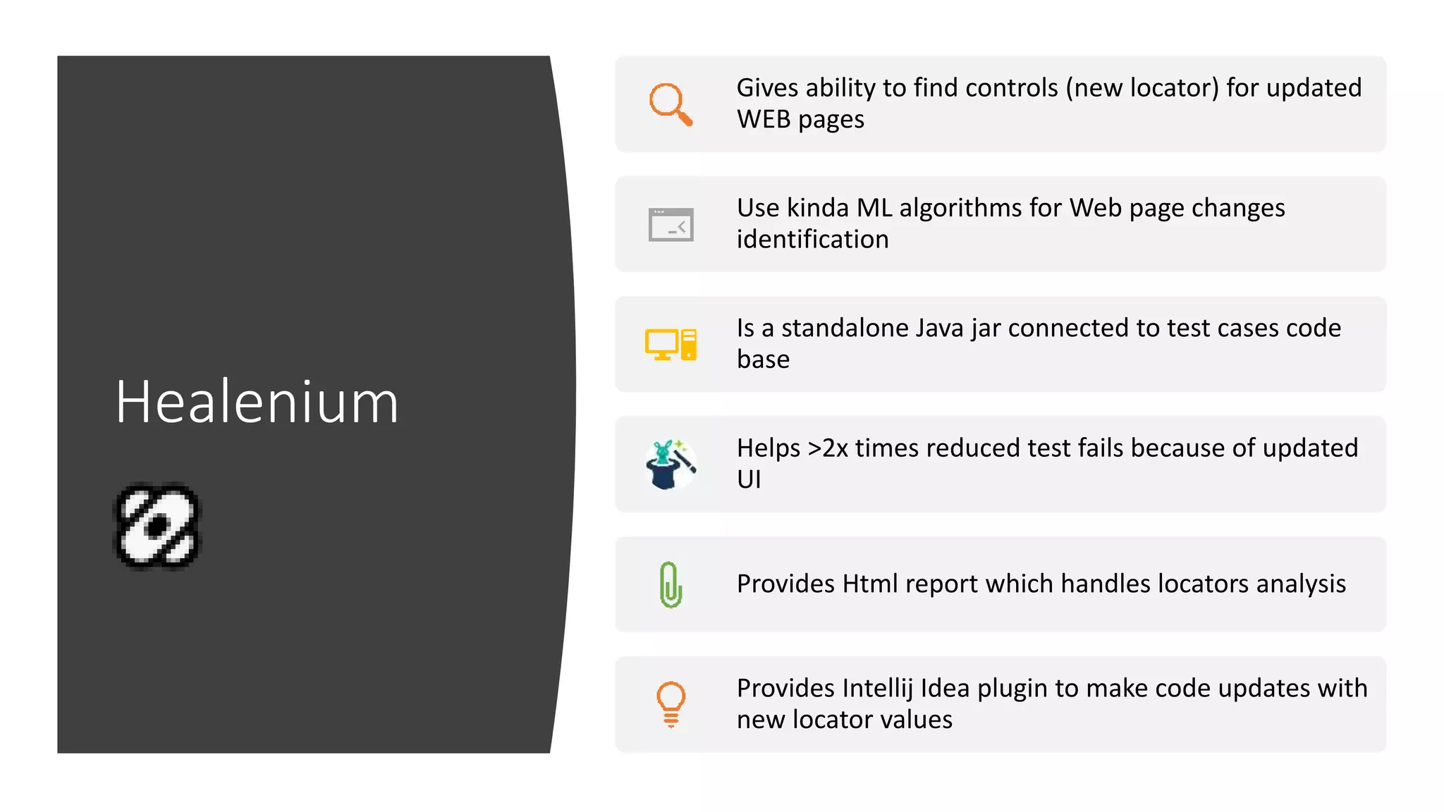 Healenium
Gives ability to find controls (new locator) for updated
WEB pages
Use kinda ML algorithms for Web page changes
identification
Is a standalone Java jar connected to test cases code
base
Helps >2x times reduced test fails because of updated
UI
Provides Html report which handles locators analysis
Provides Intellij Idea plugin to make code updates with
new locator values
 