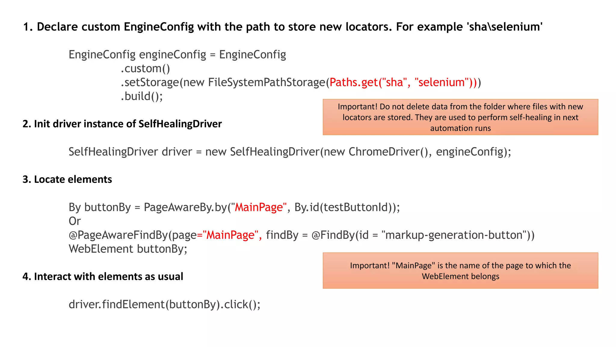 1. Declare custom EngineConfig with the path to store new locators. For example 'shaselenium'
EngineConfig engineConfig = EngineConfig
.custom()
.setStorage(new FileSystemPathStorage(Paths.get("sha", "selenium")))
.build();
2. Init driver instance of SelfHealingDriver
SelfHealingDriver driver = new SelfHealingDriver(new ChromeDriver(), engineConfig);
3. Locate elements
By buttonBy = PageAwareBy.by("MainPage", By.id(testButtonId));
Or
@PageAwareFindBy(page="MainPage", findBy = @FindBy(id = "markup-generation-button"))
WebElement buttonBy;
4. Interact with elements as usual
driver.findElement(buttonBy).click();
Important! Do not delete data from the folder where files with new
locators are stored. They are used to perform self-healing in next
automation runs
Important! "MainPage" is the name of the page to which the
WebElement belongs
 