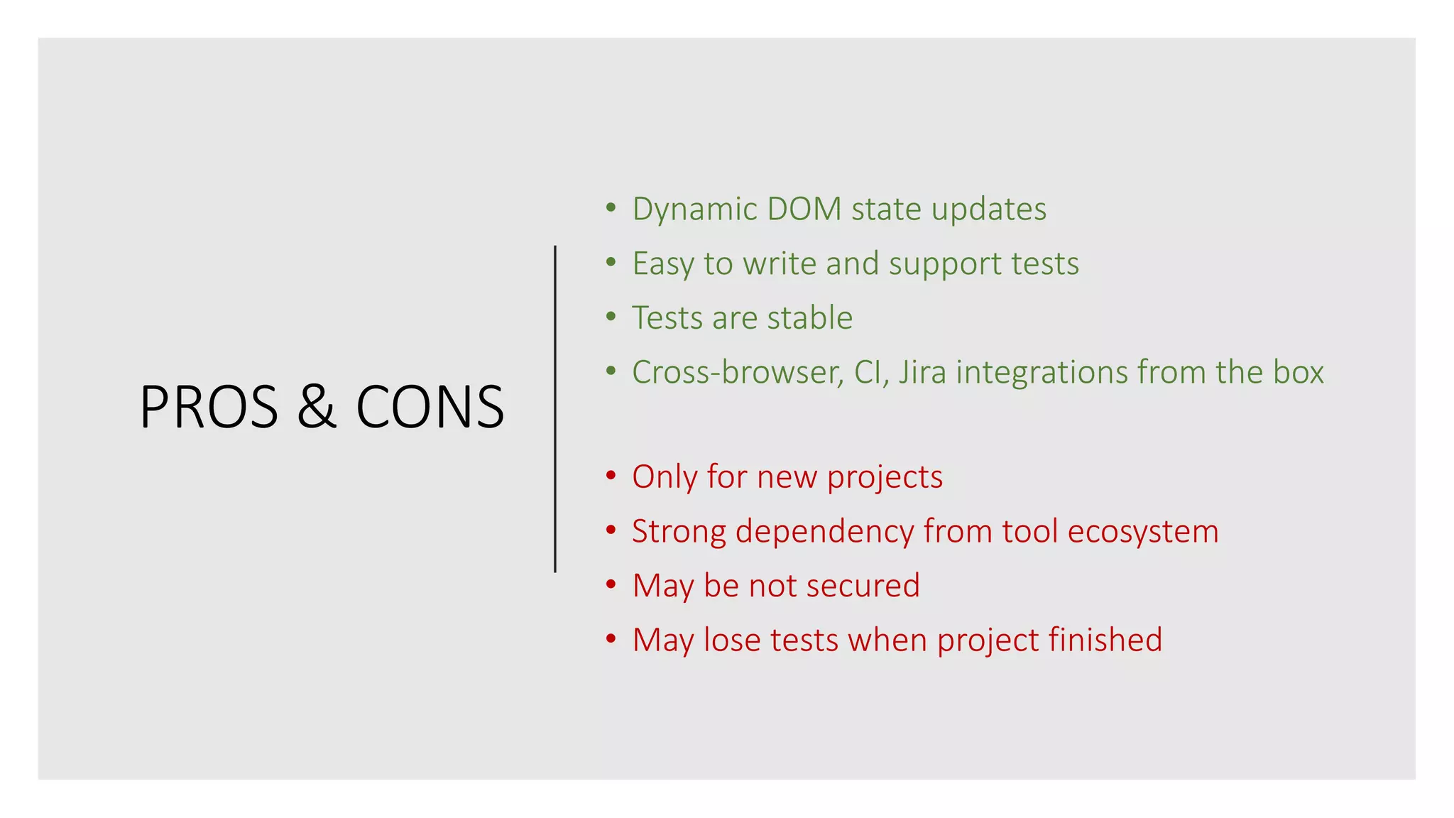 PROS & CONS
• Dynamic DOM state updates
• Easy to write and support tests
• Tests are stable
• Cross-browser, CI, Jira integrations from the box
• Only for new projects
• Strong dependency from tool ecosystem
• May be not secured
• May lose tests when project finished
 