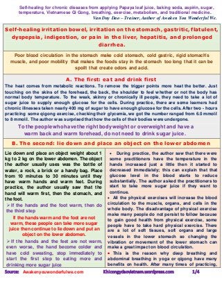 Self-healing for chronic diseases from applying Papaya leaf juice, baking soda, aspirin, sugar,
temperature, Vietnamese Qi Gong, breathing, exercise, metabolism, and traditional medicine.
Van Duy Dao – Trainer, Author of Awaken You Wonderful We.
Source: Awakenyouwonderfulwe.com Khicongydaovietnam.wordpress.com 1/4
Self-healing irritation bowel, irritation on the stomach, gastritic, flatulent,
dyspepsia, indigestion, or pain in the liver, hepatitis, and prolonged
diarrhea.
Poor blood circulation in the stomach make cold stomach, cold gastric, rigid stomach's
muscle, and poor mobility that makes the foods stay in the stomach too long that it can be
spoilt that create odors and acid.
A. The first: eat and drink first
The heat comes from metabolic reactions. To remove the trigger points more heat the better. Just
touching on the skins of the forehead, the back, the shoulder to feel whether or not the body has
normal body temperature. To the weak, skinny or chronically ill people, they need to take a lot of
sugar juice to supply enough glucose for the cells. During practice, there are some learners had
chronic illnesses taken nearly 400 mg of sugar to have enough glucose for the cells. After two - hours
practicing some qigong exercise, checking their glycemia, we got the number ranged from 6.0 mmol/l
to 8 mmol/l. The author was surprised that how the cells of their bodies were undergone.
To the people who have the right body weight or overweight and have a
warm back and warm forehead, do not need to drink sugar juice.
B. The second: lie down and place an object on the lower abdomen
Lie down and place an object weight about 1
kg to 2 kg on the lower abdomen. The object
the author usually uses was the bottle of
water, a rock, a brick or a handy bag. Place
from 10 minutes to 30 minutes until they
have warm hands and warm feet. During
practice, the author usually saw that the
hand will warm first, then the stomach, and
the foot.
 If the hands and the foot warm, then do
the third step
If the hands warm and the foot are not
warm, these people can take more sugar
juice then continue to lie down and put an
object on the lower abdomen.
 If the hands and the feet are not warm,
even worse, the hand become colder and
have cold sweating, stop immediately to
start the first step to eating more and
drinking more sugar juice
 During practice, the author saw that there were
some practitioners have the temperature in the
hands increased just a little then it started to
decreased immediately; this can explain that that
glucose level in the blood starts to reduce
substantially. The author asked the practitioners to
start to take more sugar juice if they want to
continue.
 All the physical exercises will increase the blood
circulation to the muscle, organs, and cells in the
whole body. The disadvantage of physical exercise
make many people do not persist to follow because
to gain good health from physical exercise, some
people have to take hard physical exercise. There
are a lot of soft tissues, soft organs and large
vessels in the lower stomach so changing the
vibration or movement of the lower stomach can
make a great impact on blood circulation.
 This is the reason why deep breathing and
abdominal breathing in yoga or qigong have many
benefits on health. After many times of practicing,
 