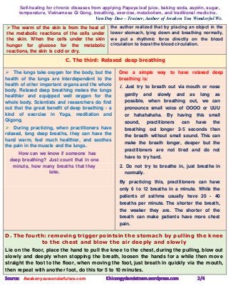 Self-healing for chronic diseases from applying Papaya leaf juice, baking soda, aspirin, sugar,
temperature, Vietnamese Qi Gong, breathing, exercise, metabolism, and traditional medicine.
Van Duy Dao – Trainer, Author of Awaken You Wonderful We.
Source: Awakenyouwonderfulwe.com Khicongydaovietnam.wordpress.com 2/4
 The warm of the skin is from the heat of
the metabolic reactions of the cells under
the skin. When the cells under the skin
hunger for glucose for the metabolic
reactions, the skin is cold or dry.
the author realized that by placing an object in the
lower stomach, lying down and breathing normally,
we put a rhythmic force directly on the blood
circulation to boost the blood circulation.
C. The third: Relaxed deep breathing
 The lungs take oxygen for the body, but the
health of the lungs are interdependent to the
health of other important organs and the whole
body. Relaxed deep breathing makes the lungs
healthier and equipped well oxygen for the
whole body. Scientists and researchers do find
out that the great benefit of deep breathing - a
kind of exercise in Yoga, meditation and
Qigong.
 During practicing, when practitioners have
relaxed, long deep breaths, they can have the
hand warm, feel much healthier, and soothes
the pain in the muscle and the lungs.
How can we know if someone has
deep breathing? Just count that in one
minute, how many breaths that they
take.
One a simple way to have relaxed deep
breathing is:
1. Just try to breath out via mouth or nose
gently and slowly and as long as
possible, when breathing out, we can
pronounce small voice of OOOO or UUU
or hahahahaha. By having this small
sound, practitioners can have the
breathing out longer 2-5 seconds than
the breath without small sound. This can
make the breath longer, deeper but the
practitioners are not tired and do not
have to try hard.
2. Do not try to breathe in, just breathe in
normally.
By practicing this, practitioners can have
only 6 to 12 breaths in a minute. While the
patients of asthma usually have 20 - 40
breaths per minute. The shorter the breath,
the weaker they are. The shorter of the
breath can make patients have more chest
pain.
D. The fourth: removing trigger pointsin the stomach by pulling the knee
to the chest and blow the air deeply and slowly
Lie on the floor, place the hand to pull the knee to the chest, during the pulling, blow out
slowly and deeply when stopping the breath, loosen the hands for a while then move
straight the foot to the floor, when moving the foot, just breath in quickly via the mouth,
then repeat with another foot, do this for 5 to 10 minutes.
 