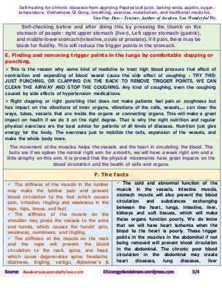 Self-healing for chronic diseases from applying Papaya leaf juice, baking soda, aspirin, sugar,
temperature, Vietnamese Qi Gong, breathing, exercise, metabolism, and traditional medicine.
Van Duy Dao – Trainer, Author of Awaken You Wonderful We.
Source: Awakenyouwonderfulwe.com Khicongydaovietnam.wordpress.com 3/4
Self-checking before and after doing this by pressing the thumb on the
stomach of people: right upper stomach (liver), Left upper stomach (gastric),
and middle-lower stomach (intestine, ovule or prostate), if it pain, there may be
block for fluidity. This will reduce the trigger points in the stomach.
E. Finding and removing trigger points in the lungs by comfortable clapping or
punching.
 This is the reason why some kind of medicine to treat high blood pressure that effect of
contraction and expending of blood vessel cause the side effect of coughing - TRY THIS:
JUST PUNCHING, OR CLAPPING ON THE BACK TO REMOVE TRIGGER POINTS, WE CAN
CLEAN THE AIRWAY AND STOP THE COUGHING. Any kind of coughing, even the coughing
caused by side effects of hypertension medications.
 Right clapping or right punching that does not make patients feel pain or roughness but
has impact on the vibrations of inner organs, vibrations of the cells, vessels,... can clear the
ways, tubes, vessels that are inside the organs or connecting organs. This will make a great
impact on health if we do it on the right degree. That is why the right nutrition and regular
physical exercises are the best advice for patients of all kinds of diseases. Nutrition just give
energy for the body. The exercises just to mobilize the cells, expansion of the vessels, and
make the whole body more.
The movement of the muscles helps the vessels and the heart in circulating the blood. The
facts are if we spleen the normal right arm for a month, we will have a weak right arm and a
little atrophy on this arm. It is proved that the physical movements have great impacts on the
blood circulation and the health of cells and organs.
F. The facts
 The stiffness of the muscle in the lumbar
may make the lumbar pain and prevent
blood circulation to the foot which causes
pain, irritation, tingling and weakness in the
legs, hips, knees, and feet.
 The stiffness of the muscle on the
shoulder may press the vessels to the arms
and hands, which causes the hands' pain,
weakness, numbness, and tingling.
 The stiffness of the muscle on the neck
and the nape will prevent the blood
circulation to the neck, spine, and head,
which cause degenerative spine, headache,
dizziness, tingling, vertigo, Alzheimer’s &
 The cold and abnormal function of the
muscle in the vessels, intestine muscle,
stomach muscle will also prevent the blood
circulation and substances exchanging
between the heart, lungs, intestine, liver,
kidneys and soft tissues, which will make
these organs function poorly. We do know
that we will have heart ischemia when the
blood to the heart is poorly. These trigger
points in the muscles in the abdominal if not
being removed will prevent blood circulation
in the abdominal. The chronic poor blood
circulation in the abdominal may create
heart diseases, lung diseases, liver
 