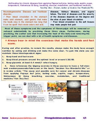 Self-healing for chronic diseases from applying Papaya leaf juice, baking soda, aspirin, sugar,
temperature, Vietnamese Qi Gong, breathing, exercise, metabolism, and traditional medicine.
Van Duy Dao – Trainer, Author of Awaken You Wonderful We.
Source: Awakenyouwonderfulwe.com Khicongydaovietnam.wordpress.com 4/4
Neurodegenerative Diseases and Vestibular
disorder.
 Poor blood circulation in the stomach
make cold stomach, cold gastric that make
the foods stay in the stomach too long that
it can be spoilt that create odors and acid.
diseases, kidneys diseases, and organs
failure. The kind of diseases and the severity
of the diseases depends on the degree and
the sites of poor blood circulation.
 Poor blood circulation to the soft tissues
may make people feel pain
Most of these symptoms and the symptoms of fibromyalgia will be removed or
reduced substantially by practicing these three steps. Furthermore, during
practicing, the author saw that increasing the heat of the body and removing the
trigger point, we can deal with a lot of health symptoms and diseases.
 Always bear in mind the exercises that make the hands and feet
warm.
During and after practice, to remain the results, always make the body have enough
nutrition by eating and drinking and make the veins clear. To gain this state you can
maintain these interdependent signs:
1. Keep hand and feet warm
2. Keep blood pressure around the optimal level or around 120/80.
3. Keep glycemia at least 6.4 mmol/l when hungry.
4. Have references the Qigong exercise in these sources to have a full view:
web awakenyouwonderfulwe.com or the book: “Awaken You Wonderful We” or
in review article: “The cause and possible cure for cancer and chronic diseases
from applying Papaya leaf juice, baking soda, aspirin, sugar, temperature,
Vietnamese Qi Gong breathing, exercise, metabolism, and traditional
medicine.”Van Duy Dao
 