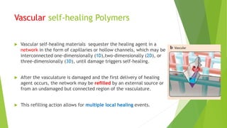 Vascular self-healing Polymers
 Vascular self-healing materials sequester the healing agent in a
network in the form of capillaries or hollow channels, which may be
interconnected one-dimensionally (1D),two-dimensionally (2D), or
three-dimensionally (3D), until damage triggers self-healing.
 After the vasculature is damaged and the first delivery of healing
agent occurs, the network may be refilled by an external source or
from an undamaged but connected region of the vasculature.
 This refilling action allows for multiple local healing events.
 