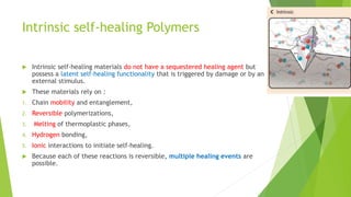 Intrinsic self-healing Polymers
 Intrinsic self-healing materials do not have a sequestered healing agent but
possess a latent self-healing functionality that is triggered by damage or by an
external stimulus.
 These materials rely on :
1. Chain mobility and entanglement,
2. Reversible polymerizations,
3. Melting of thermoplastic phases,
4. Hydrogen bonding,
5. Ionic interactions to initiate self-healing.
 Because each of these reactions is reversible, multiple healing events are
possible.
 