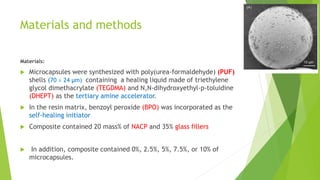 Materials and methods
Materials:
 Microcapsules were synthesized with poly(urea-formaldehyde) (PUF)
shells (70 ± 24 µm) containing a healing liquid made of triethylene
glycol dimethacrylate (TEGDMA) and N,N-dihydroxyethyl-p-toluidine
(DHEPT) as the tertiary amine accelerator.
 In the resin matrix, benzoyl peroxide (BPO) was incorporated as the
self-healing initiator
 Composite contained 20 mass% of NACP and 35% glass fillers
 In addition, composite contained 0%, 2.5%, 5%, 7.5%, or 10% of
microcapsules.
 