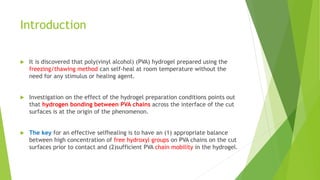 Introduction
 It is discovered that poly(vinyl alcohol) (PVA) hydrogel prepared using the
freezing/thawing method can self-heal at room temperature without the
need for any stimulus or healing agent.
 Investigation on the effect of the hydrogel preparation conditions points out
that hydrogen bonding between PVA chains across the interface of the cut
surfaces is at the origin of the phenomenon.
 The key for an effective selfhealing is to have an (1) appropriate balance
between high concentration of free hydroxyl groups on PVA chains on the cut
surfaces prior to contact and (2)sufficient PVA chain mobility in the hydrogel.
 