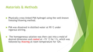Materials & Methods
 Physically cross-linked PVA hydrogel using the well-known
freezing/thawing method.
 PVA was dissolved in distilled water at 95°C under
vigorous stirring.
 The homogeneous solution was then cast into a mold of
desired dimension and cooled at −15 °C for 1 h, which was
followed by thawing at room temperature for 12h.
 