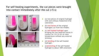 For self-healing experiments, the cut pieces were brought
into contact immediately after the cut (<5 s)
 (a) two pieces of original hydrogel
with and without rhodamine B for
coloration;
 (b) two halves of the original
hydrogels cut from the middle;
 (c) self-healed hydrogel upon
bringing the two separate halves in
contact for 12 h in air at room
temperature without any external
stimulus;
 (d) bending of the self-healed
hydrogel;
 (e)stretching of the self-healed
hydrogel to about 100% extension.
 