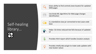 Self-healing
library…
Gives ability to find controls (new locator) for updated
WEB pages
Use kinda ML algorithms for Web page changes
identification
Is a standalone Java jar connected to test cases code
base
Helps >2x times reduced test fails because of updated
UI
Provides Html report which handles locators analysis
Provides Intellij Idea plugin to make code updates with
new locator values
 