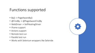 Functions supported
• By() -> PageAwareBy()
• @FindBy -> @PageAwareFindBy
• WebDriver -> SelfHealingDriver
• Iframe support
• Actions support
• Remote test run
• Parallel test run
• Works with Selenium wrappers like Selenide
 