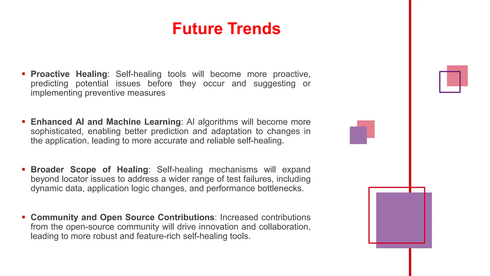 Future Trends
 Proactive Healing: Self-healing tools will become more proactive,
predicting potential issues before they occur and suggesting or
implementing preventive measures
 Enhanced AI and Machine Learning: AI algorithms will become more
sophisticated, enabling better prediction and adaptation to changes in
the application, leading to more accurate and reliable self-healing.
 Broader Scope of Healing: Self-healing mechanisms will expand
beyond locator issues to address a wider range of test failures, including
dynamic data, application logic changes, and performance bottlenecks.
 Community and Open Source Contributions: Increased contributions
from the open-source community will drive innovation and collaboration,
leading to more robust and feature-rich self-healing tools.
 