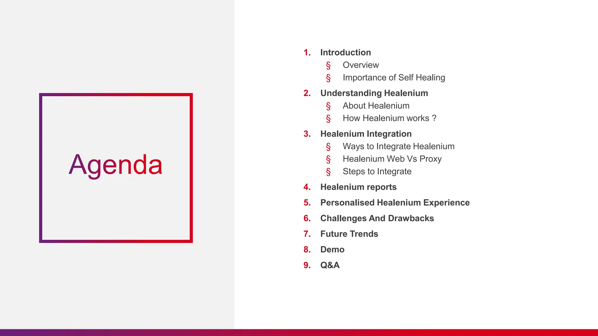 1. Introduction
§ Overview
§ Importance of Self Healing
2. Understanding Healenium
§ About Healenium
§ How Healenium works ?
3. Healenium Integration
§ Ways to Integrate Healenium
§ Healenium Web Vs Proxy
§ Steps to Integrate
4. Healenium reports
5. Personalised Healenium Experience
6. Challenges And Drawbacks
7. Future Trends
8. Demo
9. Q&A
 