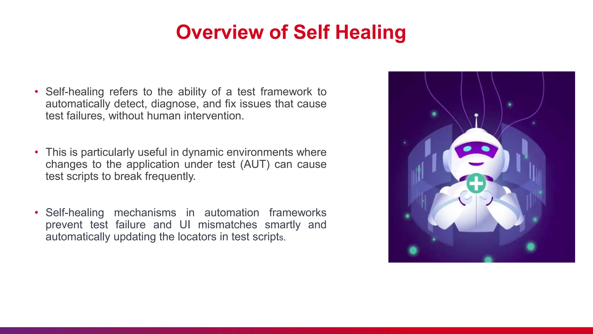 Overview of Self Healing
• Self-healing refers to the ability of a test framework to
automatically detect, diagnose, and fix issues that cause
test failures, without human intervention.
• This is particularly useful in dynamic environments where
changes to the application under test (AUT) can cause
test scripts to break frequently.
• Self-healing mechanisms in automation frameworks
prevent test failure and UI mismatches smartly and
automatically updating the locators in test scripts.
 