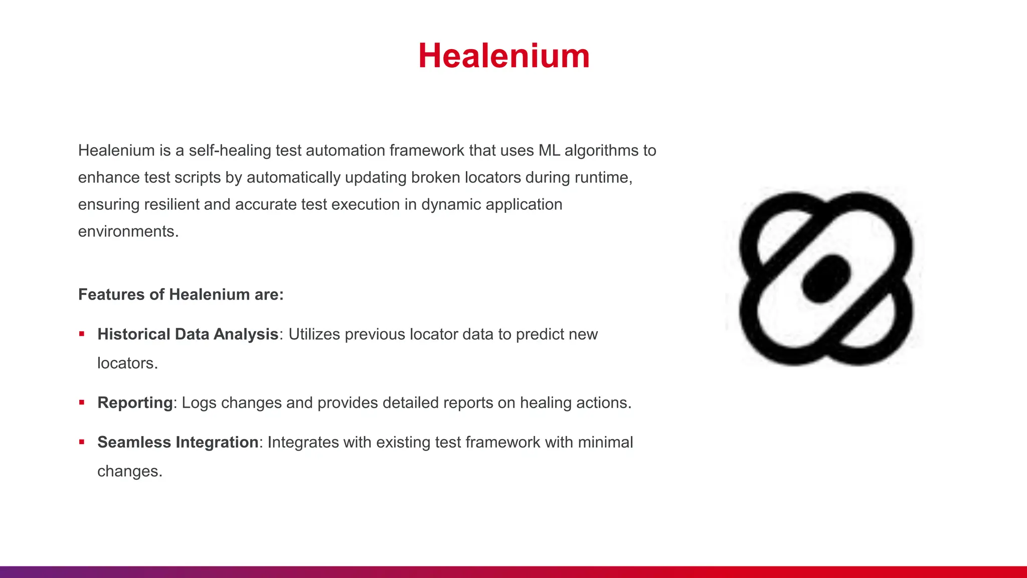 Healenium
Healenium is a self-healing test automation framework that uses ML algorithms to
enhance test scripts by automatically updating broken locators during runtime,
ensuring resilient and accurate test execution in dynamic application
environments.
Features of Healenium are:
 Historical Data Analysis: Utilizes previous locator data to predict new
locators.
 Reporting: Logs changes and provides detailed reports on healing actions.
 Seamless Integration: Integrates with existing test framework with minimal
changes.
 