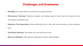 Challenges and Drawbacks
• Reliability: It's an ML model, so results are not always accurate.
• Performance Overhead: Real-time analysis and healing leads to slow down test execution and
an increase in execution time.
• Response Time Dependency: Works effectively only on sites with minimal loading or quick response
time.
• Test Result Flakiness: Test results may vary from time to time.
• Resource Utilization: High resource usage due to Docker implementation.
 
