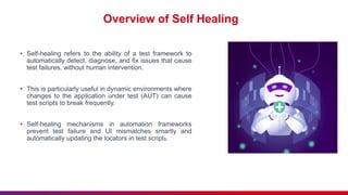 Overview of Self Healing
• Self-healing refers to the ability of a test framework to
automatically detect, diagnose, and fix issues that cause
test failures, without human intervention.
• This is particularly useful in dynamic environments where
changes to the application under test (AUT) can cause
test scripts to break frequently.
• Self-healing mechanisms in automation frameworks
prevent test failure and UI mismatches smartly and
automatically updating the locators in test scripts.
 