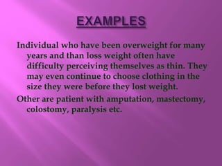 Individual who have been overweight for many
years and than loss weight often have
difficulty perceiving themselves as thin. They
may even continue to choose clothing in the
size they were before they lost weight.
Other are patient with amputation, mastectomy,
colostomy, paralysis etc.
 