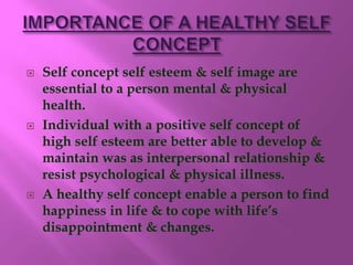  Self concept self esteem & self image are
essential to a person mental & physical
health.
 Individual with a positive self concept of
high self esteem are better able to develop &
maintain was as interpersonal relationship &
resist psychological & physical illness.
 A healthy self concept enable a person to find
happiness in life & to cope with life’s
disappointment & changes.
 