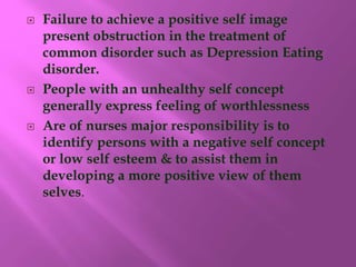  Failure to achieve a positive self image
present obstruction in the treatment of
common disorder such as Depression Eating
disorder.
 People with an unhealthy self concept
generally express feeling of worthlessness
 Are of nurses major responsibility is to
identify persons with a negative self concept
or low self esteem & to assist them in
developing a more positive view of them
selves.
 