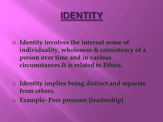  Identity involves the internal sense of
individuality, wholeness & consistency of a
person over time and in various
circumstances.It is related to Ethics.
 Identity implies being distinct and separate
from others.
 Example- Peer pressure (leadership)
 