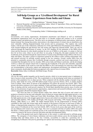 Journal of Economics and Sustainable Development www.iiste.org 
ISSN 2222-1700 (Paper) ISSN 2222-2855 (Online) 
Vol.5, No.15 2014 
Self-help Groups as a ‘Livelihood Development’ for Rural 
Women: Experiences from India and Ghana 
UshaRani Rathinam 1* Mamudu Abunga Akudugu 2 
1. Doctoral Researcher and the Corresponding Author, School of Agriculture, Policy and Development, 
194 
University of Reading, United Kingdom. 
2. Institute for Continuing Education and Interdisciplinary Research (ICEIR), University for Development 
Studies (UDS), Ghana. 
* Corresponding Author: U.Rathinam@pgr.reading.ac.uk 
Abstract 
Governments, civil society organizations, development practitioners and bilateral as well as multilateral 
development organizations have over the past three or so decades worked and continue to do so towards 
reducing country and global poverty. This drive led to an emergence of different policy interventions, which are 
human centered. Key among these policy interventions is the empowerment of women who are identified as the 
most vulnerable, suffering disproportionately from poverty and its consequences. This explains why world 
leaders, with the turn of this millennium, dedicated two of the eight Millennium Development Goals (MDGs) to 
work towards bridging the gap between men and women and improving maternal health. These can only be 
achieved through the empowerment of women. As the 2015 deadline for the attainment of the MDGs draws 
closer and the discourse on what should constitute the next set of MDGs is at the peak, it is proper to find out 
how far we have come, where we are and where we are going. In doing this, this paper examines how rural 
livelihoods can be promoted through the empowerment of women using Self-Help Groups (SHGs) with focus on 
India and Ghana. The paper is based on experiences gained by the authors in their working relationships with, 
and research activities on self-help women's groups in the two countries. Overall, women SHGs have the 
potential to sustainably promote their livelihoods through economic, political and social empowerment. It is 
concluded that throughout the last two decades, SHGs across India and Ghana in particular, and the developing 
world as a whole have played critical roles in improving the livelihoods of the poor and vulnerable, especially 
women. As the debate on the world we want after the MDGs in 2015 and strategies for achieving it takes shape, 
our recommendation is that policy makers and implementers, development practitioners, the academia and the 
donor community should adopt the bottom-up approach with a special focus on women SHGs. 
Keywords: Ghana, India, Livelihoods, Self-Help Groups, Women 
1. Introduction 
All over the world, gender inequality can be traced to poverty, which in its most general sense is inadequate or 
lack of access to basic necessities of life. This is particularly so in the developing world where an estimated 24 
percent of the population lives in abject poverty. When compared with the absolute number of people living in 
poverty, India stands far worse, with 400 million people living in poverty (Nelson, 2013). A similar situation 
exists in Ghana, where about 29 percent of the population lives below the poverty line (GLSS, 2007). Thus, 
poverty alleviation continues to be a major challenge in India and Ghana in particular and in the world in general. 
Thus, in dealing with the world poverty situation, the World Bank identified three priority areas of action and 
these are the promotion of equal economic opportunities, empowerment and secured livelihoods across regions, 
cultures and genders (World Development Report, 2001). 
The focus has been on women because studies have shown that lack of access and control over 
productive resources by the poor and vulnerable, most of whom are women make the fight against poverty a very 
difficult one (see for instance Thakur and Tiwari 2004; World Bank, 2004; Almelu, 2005; ILRI, 2006). Indeed, 
the fight against poverty is the struggle against lack of access and control over productive resources by the poor 
and vulnerable (Quibria, 1995; Findlay and Wright, 1996; kyeyune and Goldey, 1999; Nandal, 2005; Kyaw and 
Routray, 2006; Bastos et al., 2009). The Indian National Policy for the Empowerment of Women (2001) 
concluded in their study that women make up the majority of the poorest of the poor in rural areas of India. In 
Ghana, a disproportionate proportion of the poor are women and those in rural areas where agriculture is the 
main source of livelihoods are the worse hurt (GLSS, 2007). Poverty levels across other parts of the world are 
not any different with women at the centre stage. This view is consistent with that of Latifee (2003) who noted 
that about 1.2 billion people are in absolute poverty in the world and that the majority of them are women. Thus, 
women are central to the success of poverty alleviation and other developmental efforts. 
One of the greatest tools used to fight poverty in this century is credit delivered to self-help groups 
(SHGs). The emergence of micro-finance institutions and micro-credit schemes across the developing world, 
including India and Ghana attests to this fact. Certainly, accessibility to credit has a promising role in 
strengthening livelihoods of the poor by generating new options and increasing confidence, self-image and status 
 