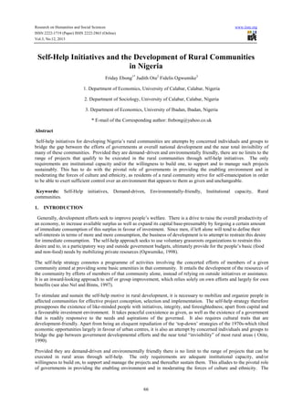 Research on Humanities and Social Sciences www.iiste.org
ISSN 2222-1719 (Paper) ISSN 2222-2863 (Online)
Vol.3, No.12, 2013
66
Self-Help Initiatives and the Development of Rural Communities
in Nigeria
Friday Ebong1*
Judith Otu2
Fidelis Ogwumike3
1. Department of Economics, University of Calabar, Calabar, Nigeria
2. Department of Sociology, University of Calabar, Calabar, Nigeria
3. Department of Economics, University of Ibadan, Ibadan, Nigeria
* E-mail of the Corresponding author: frebong@yahoo.co.uk
Abstract
Self-help initiatives for developing Nigeria’s rural communities are attempts by concerned individuals and groups to
bridge the gap between the efforts of governments at overall national development and the near total invisibility of
many of these communities. Provided they are demand–driven and environmentally friendly, there are no limits to the
range of projects that qualify to be executed in the rural communities through self-help initiatives. The only
requirements are institutional capacity and/or the willingness to build one, to support and to manage such projects
sustainably. This has to do with the pivotal role of governments in providing the enabling environment and in
moderating the forces of culture and ethnicity, as residents of a rural community strive for self-emancipation in order
to be able to exert sufficient control over an environment that appears to them as given and unchangeable.
Keywords: Self-Help initiatives, Demand-driven, Environmentally-friendly, Institutional capacity, Rural
communities.
1. INTRODUCTION
Generally, development efforts seek to improve people’s welfare. There is a drive to raise the overall productivity of
an economy, to increase available surplus as well as expand its capital base-presumably by forgoing a certain amount
of immediate consumption of this surplus in favour of investment. Since men, if left alone will tend to define their
self-interests in terms of more and more consumption, the business of development is to attempt to restrain this desire
for immediate consumption. The self-help approach seeks to use voluntary grassroots organizations to restrain this
desire and to, in a participatory way and outside government budgets, ultimately provide for the people’s basic (food
and non-food) needs by mobilizing private resources (Ogwumike, 1998).
The self-help strategy connotes a programme of activities involving the concerted efforts of members of a given
community aimed at providing some basic amenities in that community. It entails the development of the resources of
the community by efforts of members of that community alone, instead of relying on outside initiatives or assistance.
It is an inward-looking approach to self or group improvement, which relies solely on own efforts and largely for own
benefits (see also Nel and Binns, 1997).
To stimulate and sustain the self-help motive in rural development, it is necessary to mobilize and organize people in
affected communities for effective project conception, selection and implementation. The self-help strategy therefore
presupposes the existence of like-minded people with initiatives, integrity, and foresightedness; apart from capital and
a favourable investment environment. It takes peaceful coexistence as given, as well as the existence of a government
that is readily responsive to the needs and aspirations of the governed. It also requires cultural traits that are
development-friendly. Apart from being an eloquent repudiation of the ‘top-down’ strategies of the 1970s-which tilted
economic opportunities largely in favour of urban centres, it is also an attempt by concerned individuals and groups to
bridge the gap between government developmental efforts and the near total “invisibility” of most rural areas ( Otite,
1990).
Provided they are demand-driven and environmentally friendly there is no limit to the range of projects that can be
executed in rural areas through self-help. The only requirements are adequate institutional capacity, and/or
willingness to build on, to support and manage the projects and thereafter sustain them. This alludes to the pivotal role
of governments in providing the enabling environment and in moderating the forces of culture and ethnicity. The
 