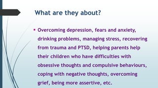 What are they about?
 Overcoming depression, fears and anxiety,
drinking problems, managing stress, recovering
from trauma and PTSD, helping parents help
their children who have difficulties with
obsessive thoughts and compulsive behaviours,
coping with negative thoughts, overcoming
grief, being more assertive, etc.
 