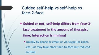 Guided self-help vs self-help vs
face-2-face
 Guided or not, self-help differs from face-2-
face treatment in the amount of therapist
time: Interaction is minimal
 usually by phone or email or via skype (or zoom,
etc.) or may take place face-to-face but reduced
in time
 