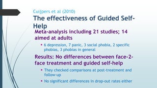 Cuijpers et al (2010)
The effectiveness of Guided Self-
Help
Meta-analysis including 21 studies; 14
aimed at adults
 6 depression, 7 panic, 3 social phobia, 2 specific
phobias, 3 phobias in general
Results: No differences between face-2-
face treatment and guided self-help
 They checked comparisons at post-treatment and
follow-up
 No significant differences in drop-out rates either
 