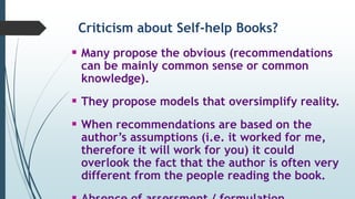 Criticism about Self-help Books?
 Many propose the obvious (recommendations
can be mainly common sense or common
knowledge).
 They propose models that oversimplify reality.
 When recommendations are based on the
author’s assumptions (i.e. it worked for me,
therefore it will work for you) it could
overlook the fact that the author is often very
different from the people reading the book.
 