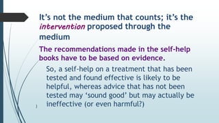 It’s not the medium that counts; it’s the
intervention proposed through the
medium
The recommendations made in the self-help
books have to be based on evidence.
So, a self-help on a treatment that has been
tested and found effective is likely to be
helpful, whereas advice that has not been
tested may ‘sound good’ but may actually be
ineffective (or even harmful?)
)
 