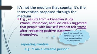It’s not the medium that counts; it’s the
intervention proposed through the
medium
 E.g., results from a Canadian study
(Wood, Perunovic, and Lee 2009) suggested
that people with low self-esteem felt worse
after repeating positive statements about
themselves.
repeating mantras
e.g. “I am a loveable person”
words or sounds or
phrases repeated to
help concentration
in meditation
)
 