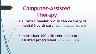 Computer-Assisted
Therapy
 a “small revolution” in the delivery of
mental health care (Carroll & Rounsaville, 2010)
 more than 100 different computer-
assisted programmes (Marks et al, 2007)
 