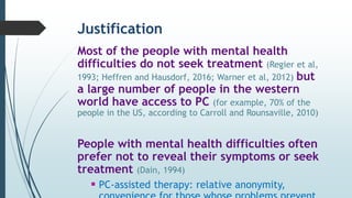 Justification
Most of the people with mental health
difficulties do not seek treatment (Regier et al,
1993; Heffren and Hausdorf, 2016; Warner et al, 2012) but
a large number of people in the western
world have access to PC (for example, 70% of the
people in the US, according to Carroll and Rounsaville, 2010)
People with mental health difficulties often
prefer not to reveal their symptoms or seek
treatment (Dain, 1994)
 PC-assisted therapy: relative anonymity,
 