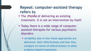 Repeat: computer-assisted therapy
refers to
 The mode of delivering an existing
treatment. It is not an intervention by itself.
 Today there is a wide range of computer-
assisted therapies for various psychiatric
disorders
 variability also in how these approaches are
delivered, their effectiveness and how they
compare (in terms of effectiveness) to other
evidence-based treatments
 