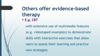 Others offer evidence-based
therapy
 E.g. CBT
with extensive use of multimedia features
(e.g. videotaped examples) to demonstrate
skills with interactive exercises that allow
users to assess their learning and practice
new strategies
 