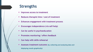 Strengths
 Improves access to treatment
 Reduces therapist time / cost of treatment
 Enhances engagement with treatment process
 Encourages independence (via self-help)
 Can be useful in psychoeducation
 Promotes monitoring / offers feedback
 Can help with skills-rehearsal
 Assesses treatment outcome (by collecting and analysing data and
displaying results graphically)
 